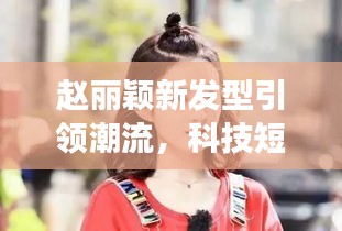赵丽颖新发型引领潮流，科技短发重塑魅力生活——短发型变革体验新风尚