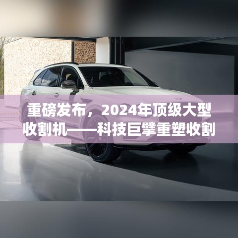 科技巨擘推出顶级大型收割机，引领智能农业新时代重塑收割体验重磅发布！