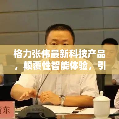 格力张伟最新科技产品引领未来生活革新，颠覆性智能体验打造全新智能生活体验