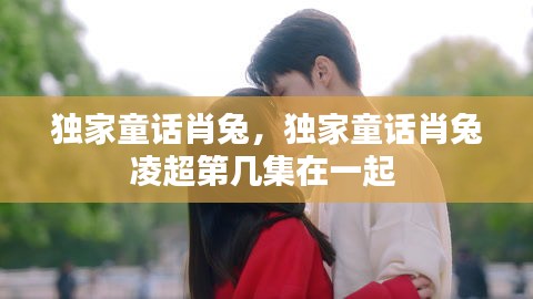 独家童话肖兔，独家童话肖兔凌超第几集在一起 