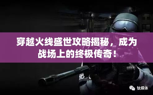 穿越火线盛世攻略揭秘，成为战场上的终极传奇！