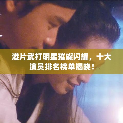 港片武打明星璀璨闪耀，十大演员排名榜单揭晓！