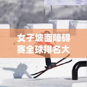 女子坡面障碍赛全球排名大揭秘！