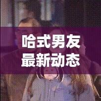 哈式男友最新动态揭秘，精彩视频抢先观看