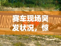 赛车现场突发状况，惊心动魄的瞬间！