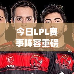 今日LPL赛事阵容重磅更新动态