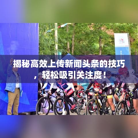 揭秘高效上传新闻头条的技巧，轻松吸引关注度！
