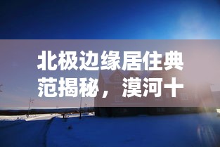 北极边缘居住典范揭秘，漠河十大房子排名榜单