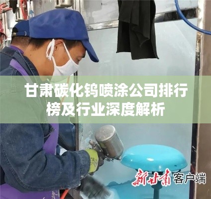 甘肃碳化钨喷涂公司排行榜及行业深度解析