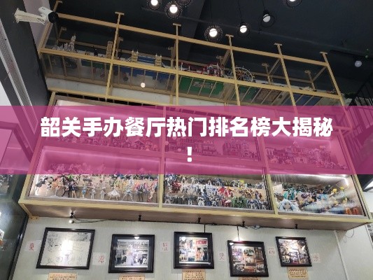 韶关手办餐厅热门排名榜大揭秘！