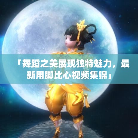 「舞蹈之美展现独特魅力，最新用脚比心视频集锦」
