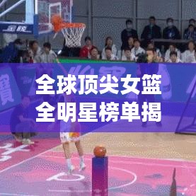 全球顶尖女篮全明星榜单揭晓！排名大揭秘！