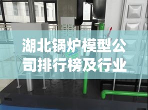 湖北锅炉模型公司排行榜及行业影响力解析