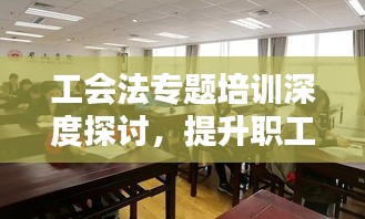 工会法专题培训深度探讨，提升职工权益保障与组织能力