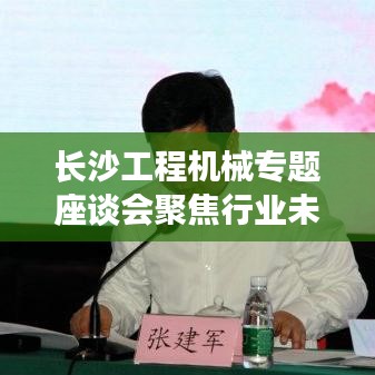 长沙工程机械专题座谈会聚焦行业未来，共谋发展大计，共创辉煌篇章