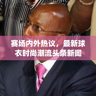 赛场内外热议，最新球衣时尚潮流头条新闻